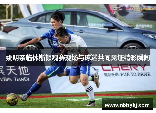 姚明亲临休斯顿观赛现场与球迷共同见证精彩瞬间