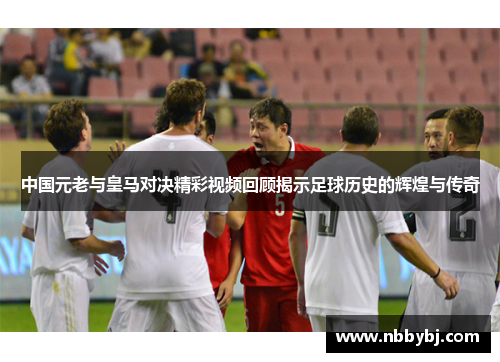 中国元老与皇马对决精彩视频回顾揭示足球历史的辉煌与传奇