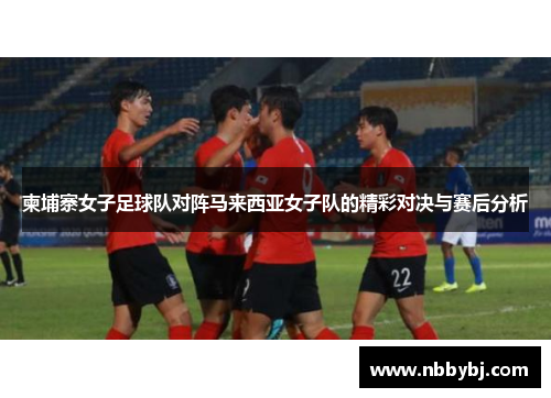 柬埔寨女子足球队对阵马来西亚女子队的精彩对决与赛后分析